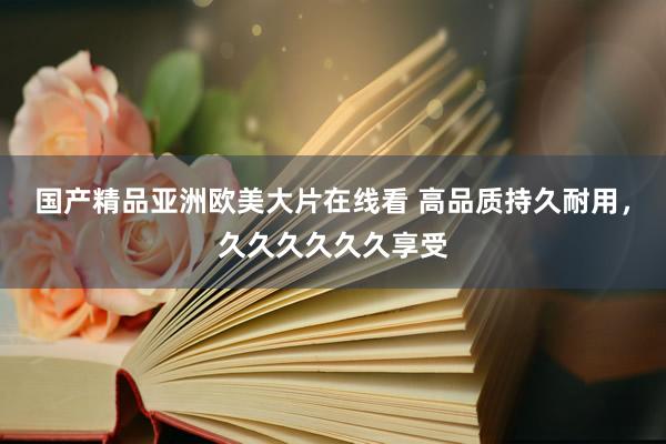国产精品亚洲欧美大片在线看 高品质持久耐用，久久久久久久享受