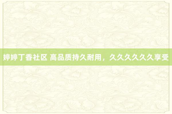 婷婷丁香社区 高品质持久耐用，久久久久久久享受