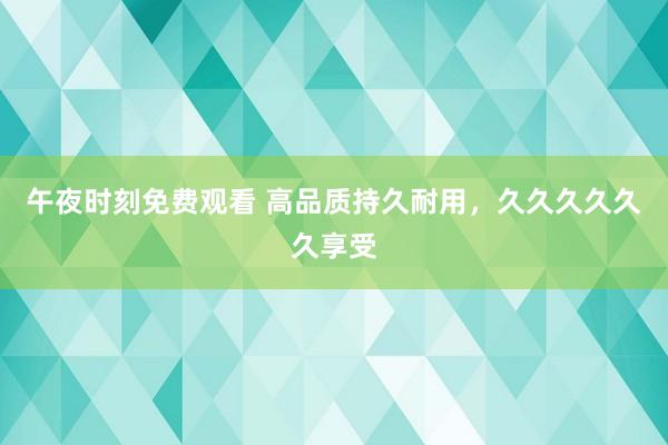 午夜时刻免费观看 高品质持久耐用，久久久久久久享受