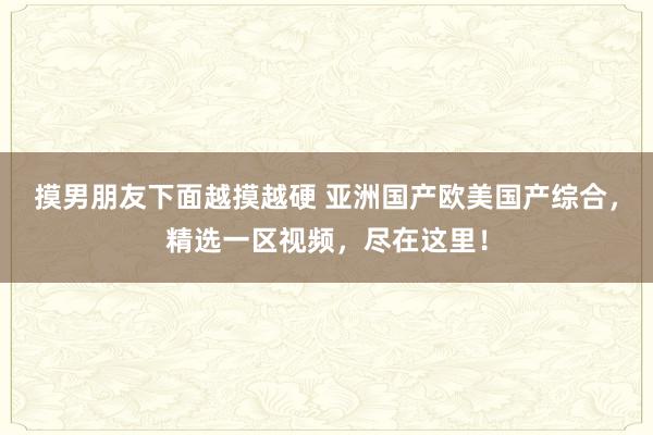 摸男朋友下面越摸越硬 亚洲国产欧美国产综合，精选一区视频，尽在这里！