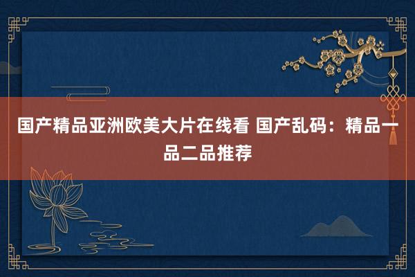 国产精品亚洲欧美大片在线看 国产乱码：精品一品二品推荐