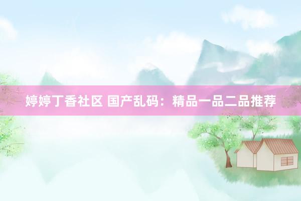 婷婷丁香社区 国产乱码：精品一品二品推荐